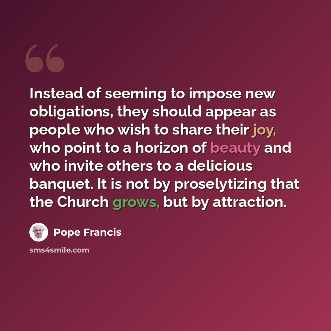 “Instead of seeming to impose new obligations, they should appear as people who wish to share their joy, who point to a horizon of beauty and who invite others to a delicious banquet. It is not by proselytizing that the Church grows, but by attraction.” quote by Pope Francis