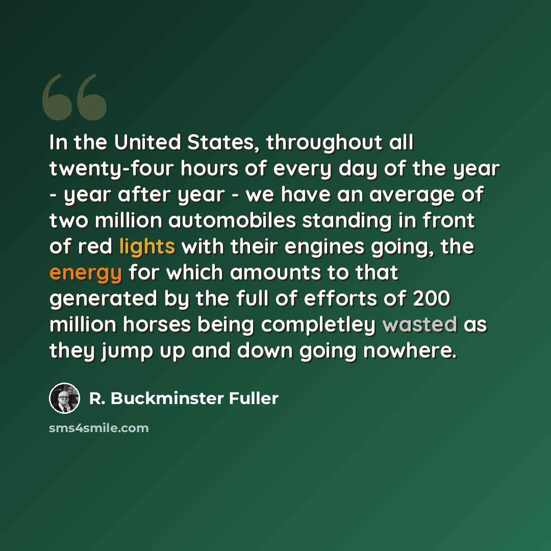 “In the United States, throughout all twenty-four hours of every day of the year - year after year - we have an average of two million automobiles standing in front of red lights with their engines going, the energy for which amounts to that generated by the full of efforts of 200 million horses…” quote by R. Buckminster Fuller