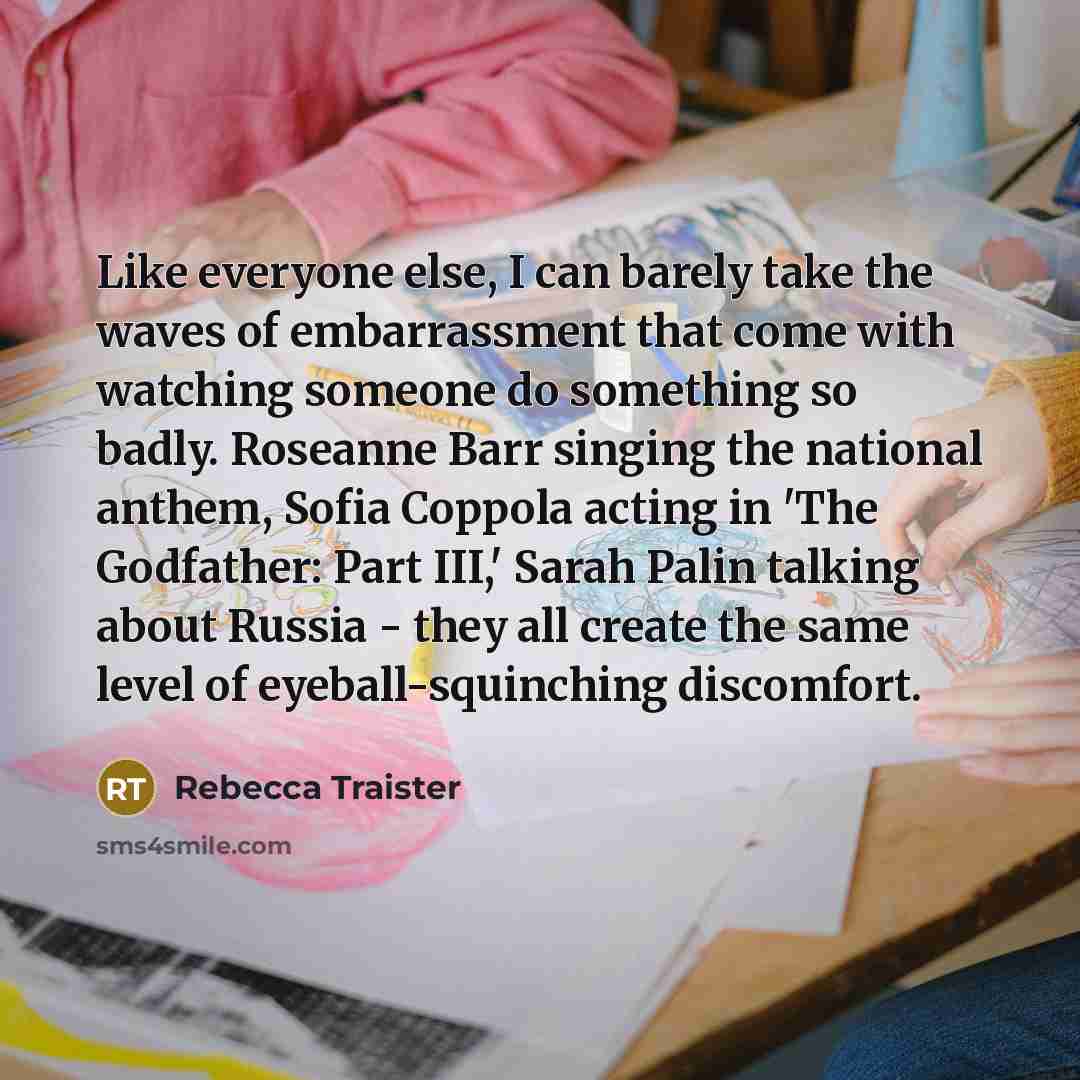“Like everyone else, I can barely take the waves of embarrassment that come with watching someone do something so badly. Roseanne Barr singing the national anthem, Sofia Coppola acting in 'The Godfather: Part III,' Sarah Palin talking about Russia - they all create the same level of…” quote by Rebecca Traister