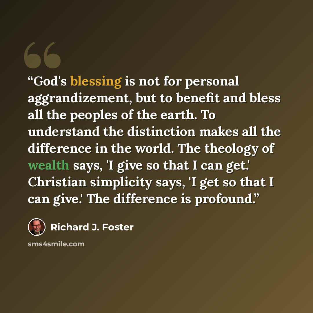 “God's blessing is not for personal aggrandizement, but to benefit and bless all the peoples of the earth. To understand the distinction makes all the difference in the world. The theology of wealth says, 'I give so that I can get.' Christian simplicity says, 'I get so that I can give.' The…” quote by Richard J. Foster