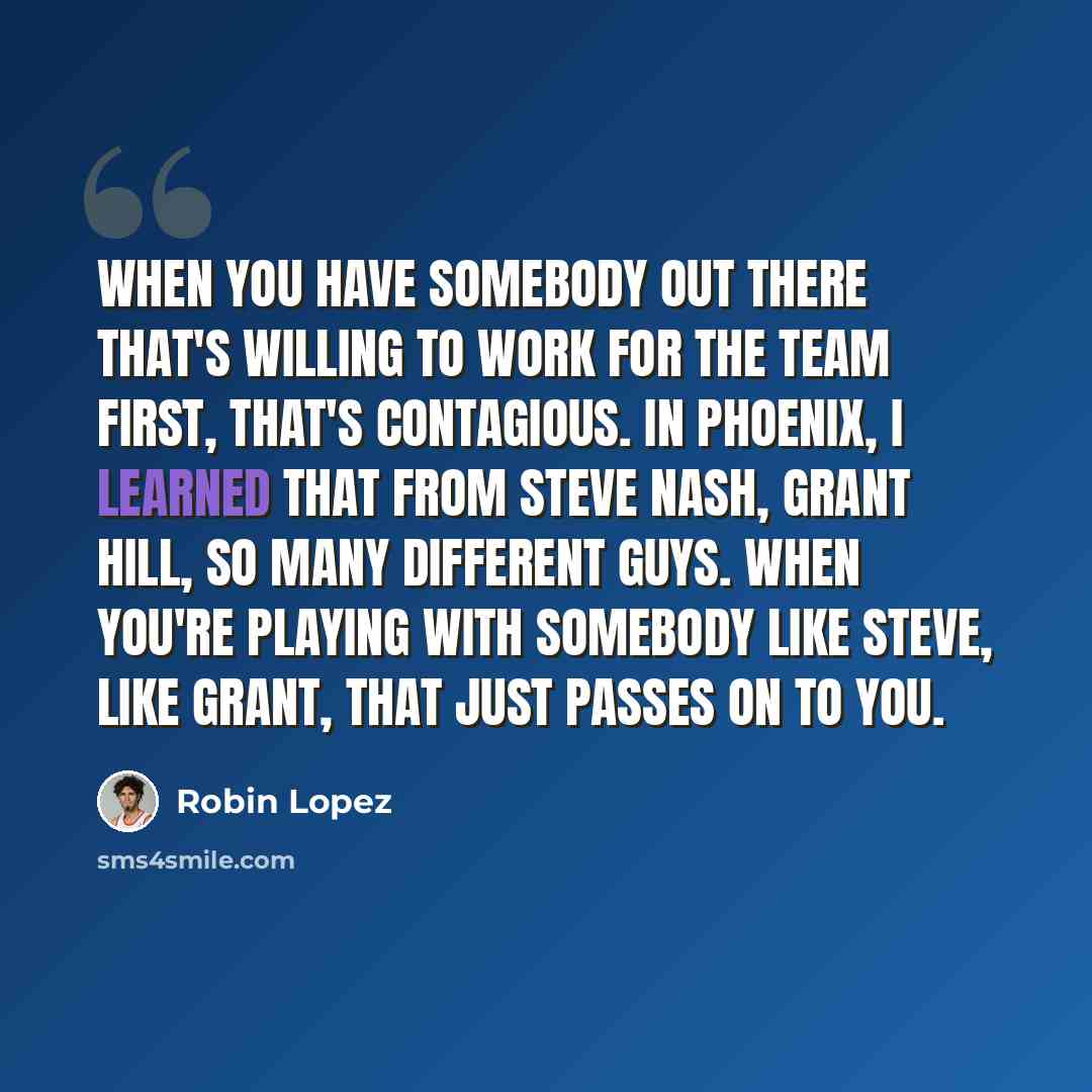 “When you have somebody out there that's willing to work for the team first, that's contagious. In Phoenix, I learned that from Steve Nash, Grant Hill, so many different guys. When you're playing with somebody like Steve, like Grant, that just passes on to you.” quote by Robin Lopez