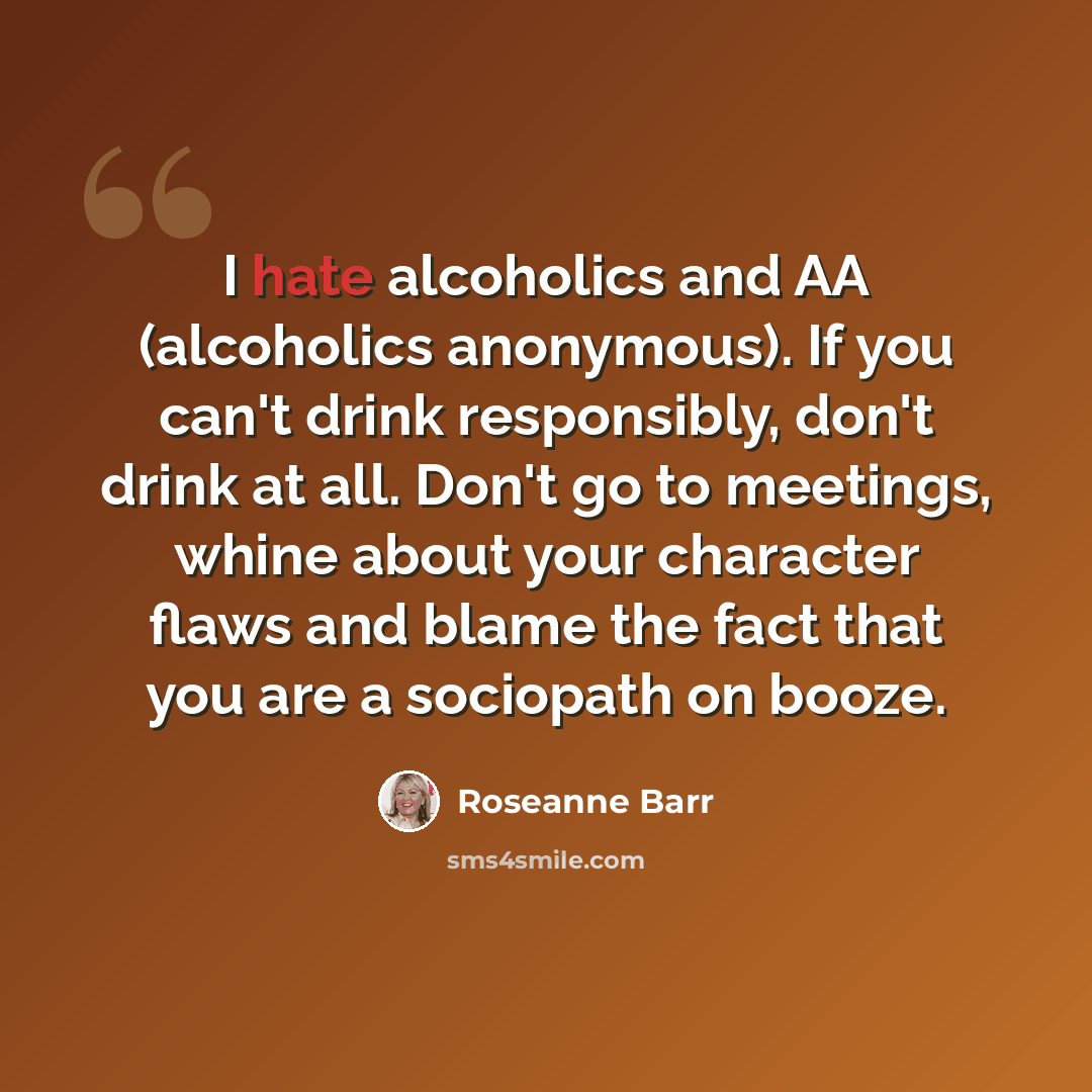 “I hate alcoholics and AA (alcoholics anonymous). If you can't drink responsibly, don't drink at all. Don't go to meetings, whine about your character flaws and blame the fact that you are a sociopath on booze.” quote by Roseanne Barr
