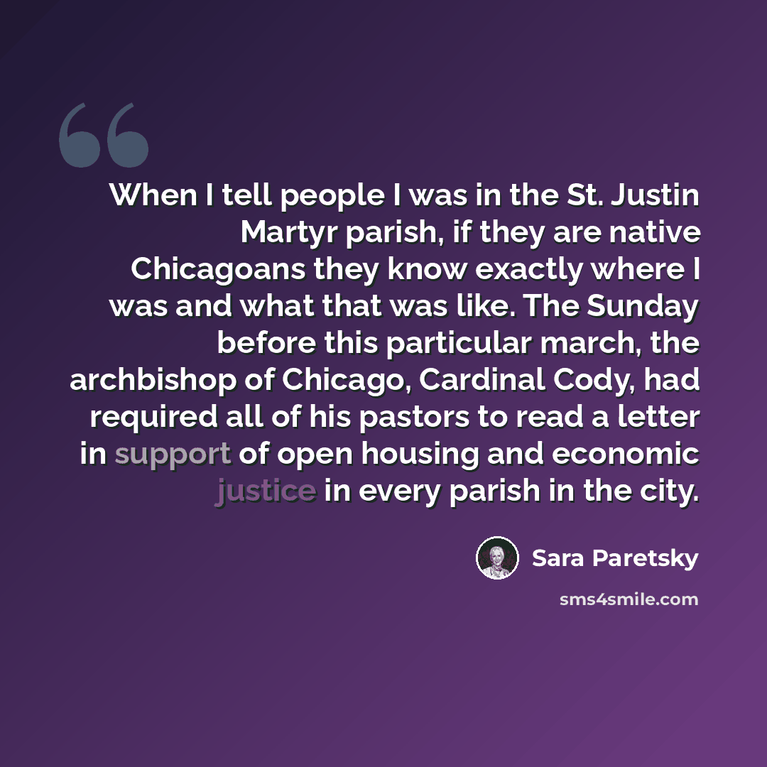 “When I tell people I was in the St. Justin Martyr parish, if they are native Chicagoans they know exactly where I was and what that was like. The Sunday before this particular march, the archbishop of Chicago, Cardinal Cody, had required all of his pastors to read a letter in support of open…” quote by Sara Paretsky