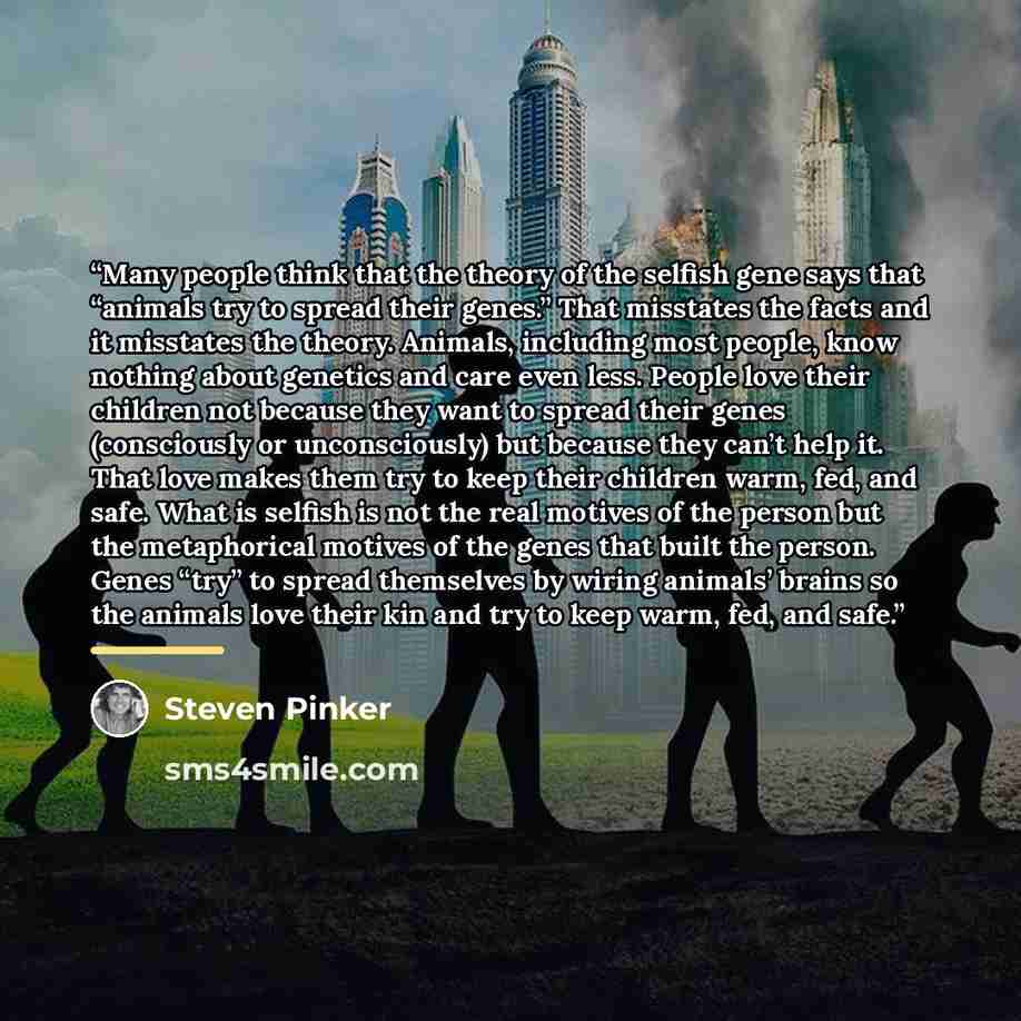 “Many people think that the theory of the selfish gene says that “animals try to spread their genes.” That misstates the facts and it misstates the theory. Animals, including most people, know nothing about genetics and care even less. People love their children not because they want to spread…” quote by Steven Pinker