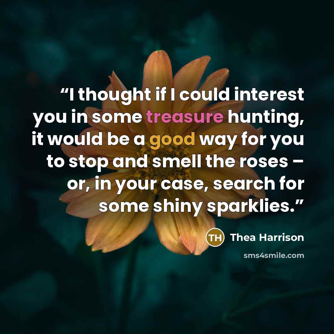 “I thought if I could interest you in some treasure hunting, it would be a good way for you to stop and smell the roses – or, in your case, search for some shiny sparklies.” quote by Thea Harrison