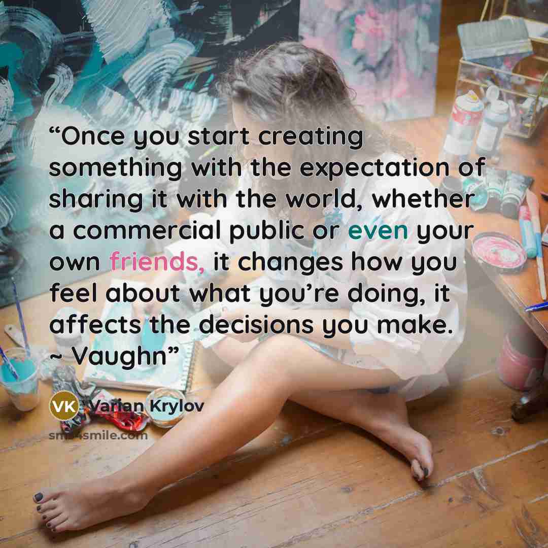 “Once you start creating something with the expectation of sharing it with the world, whether a commercial public or even your own friends, it changes how you feel about what you’re doing, it affects the decisions you make. ~ Vaughn” quote by Varian Krylov