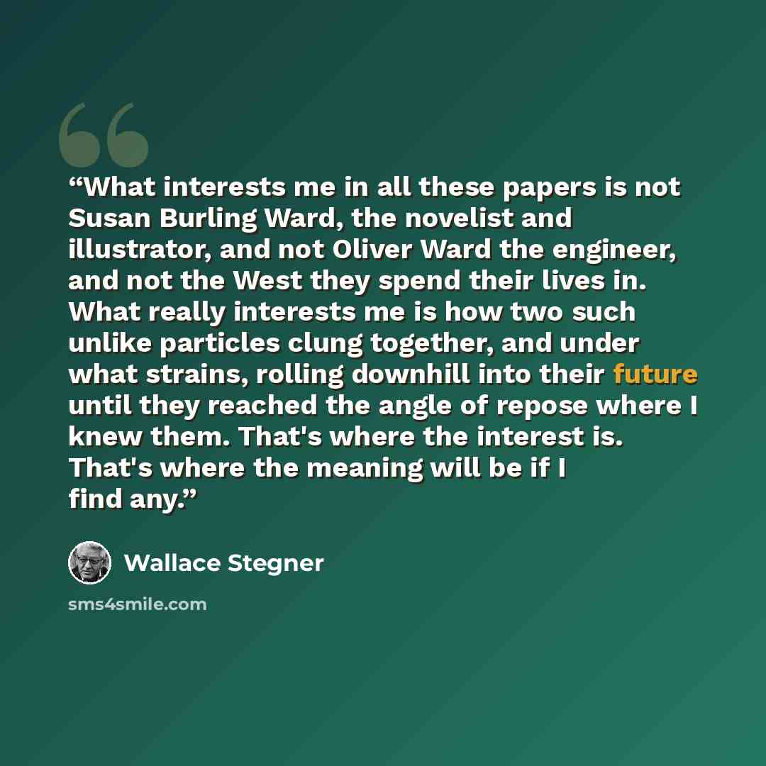 “What interests me in all these papers is not Susan Burling Ward, the novelist and illustrator, and not Oliver Ward the engineer, and not the West they spend their lives in. What really interests me is how two such unlike particles clung together, and under what strains, rolling downhill into their…” quote by Wallace Stegner