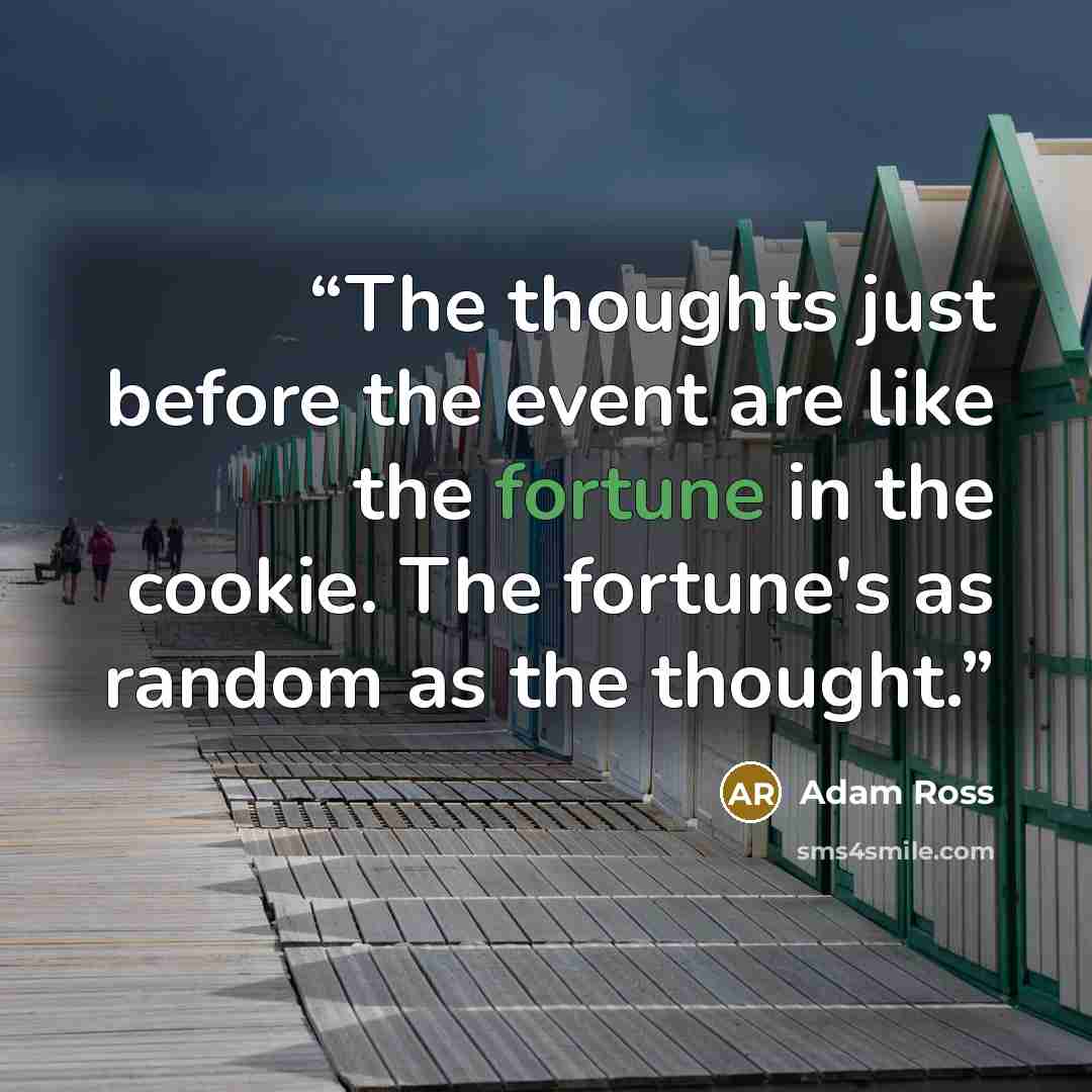 “The thoughts just before the event are like the fortune in the cookie. The fortune's as random as the thought.” quote by Adam Ross
