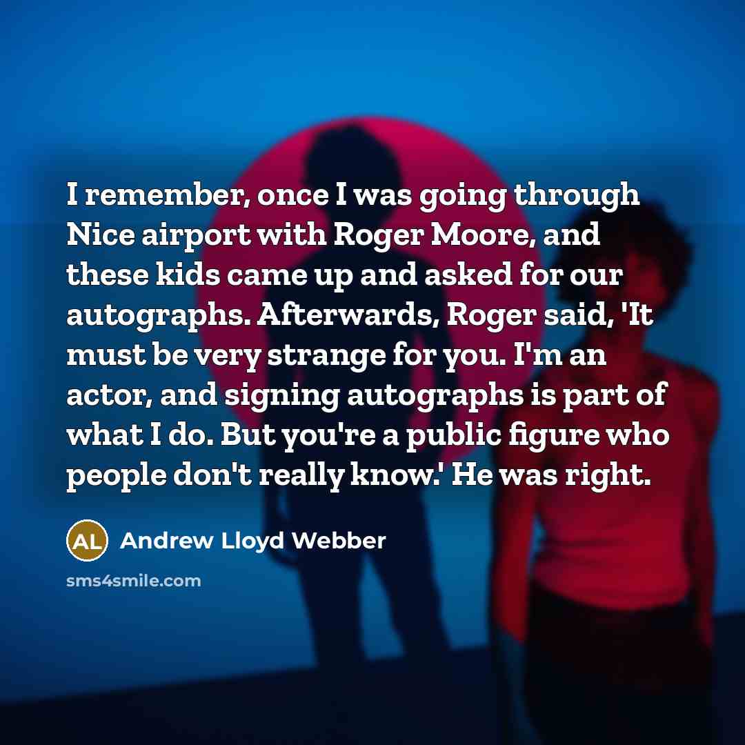 “I remember, once I was going through Nice airport with Roger Moore, and these kids came up and asked for our autographs. Afterwards, Roger said, 'It must be very strange for you. I'm an actor, and signing autographs is part of what I do. But you're a public figure who people don't really know.' He…” quote by Andrew Lloyd Webber