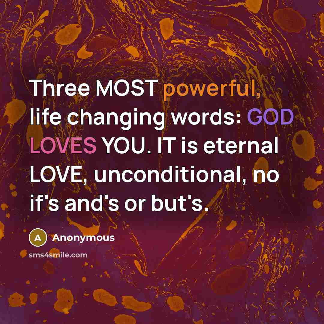 “Three MOST powerful, life changing words: GOD LOVES YOU. IT is eternal LOVE, unconditional, no if's and's or but's.” quote by Anonymous