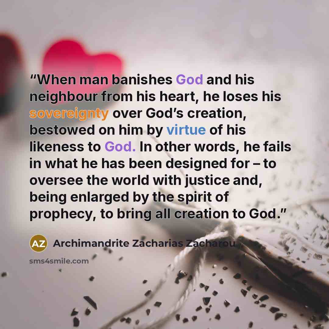 “When man banishes God and his neighbour from his heart, he loses his sovereignty over God’s creation, bestowed on him by virtue of his likeness to God. In other words, he fails in what he has been designed for – to oversee the world with justice and, being enlarged by the spirit of prophecy, to…” quote by Archimandrite Zacharias Zacharou