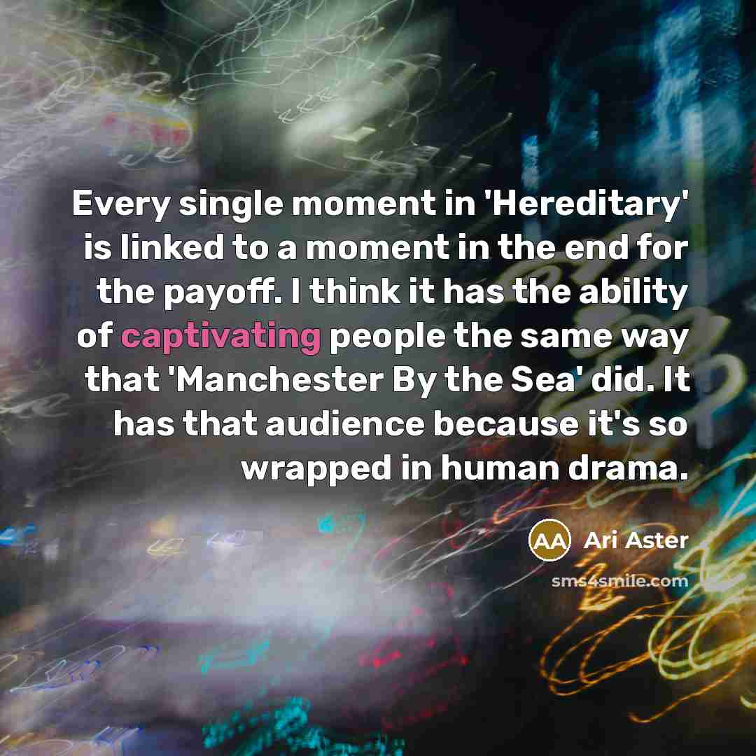 “Every single moment in 'Hereditary' is linked to a moment in the end for the payoff. I think it has the ability of captivating people the same way that 'Manchester By the Sea' did. It has that audience because it's so wrapped in human drama.” quote by Ari Aster