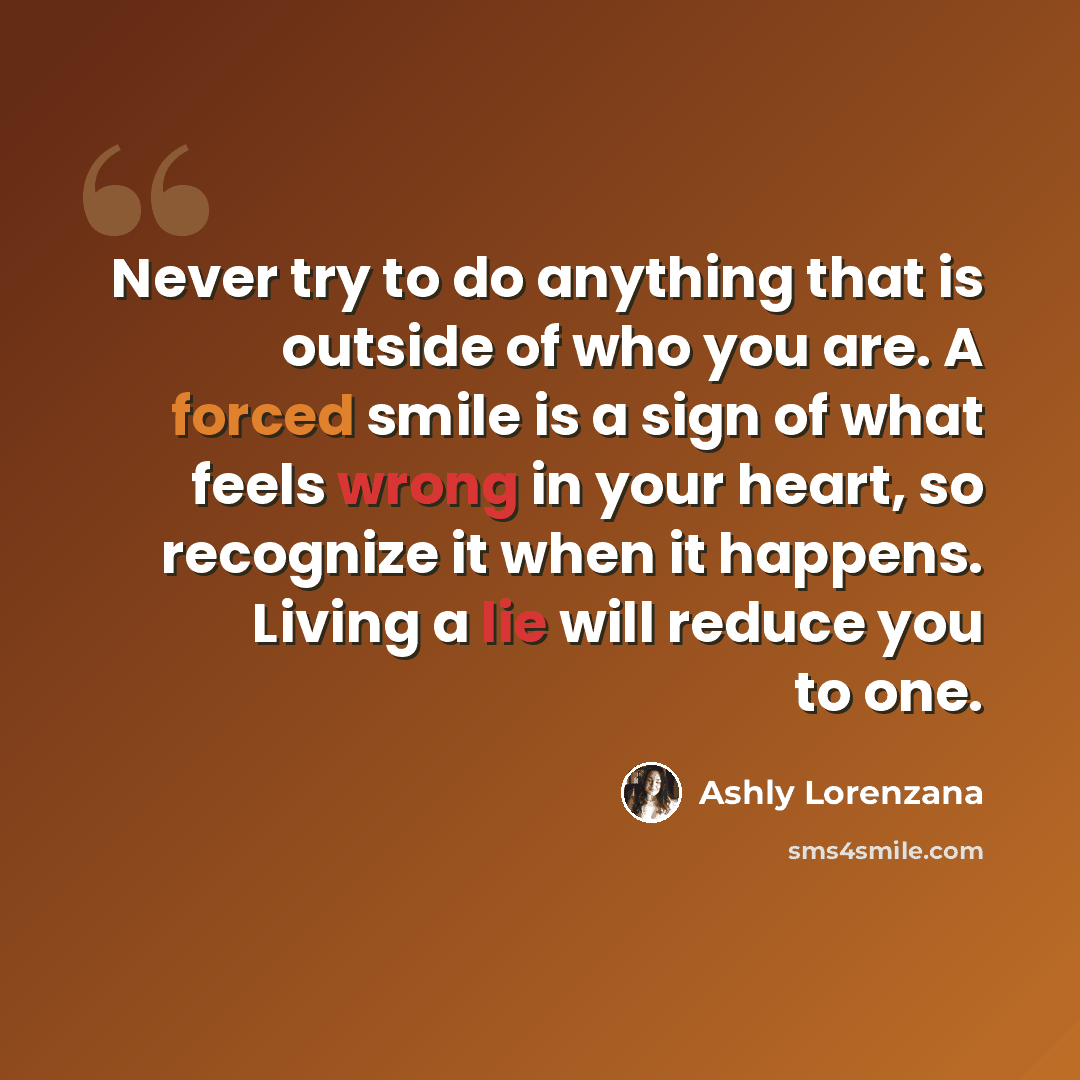 “Never try to do anything that is outside of who you are. A forced smile is a sign of what feels wrong in your heart, so recognize it when it happens. Living a lie will reduce you to one.” quote by Ashly Lorenzana