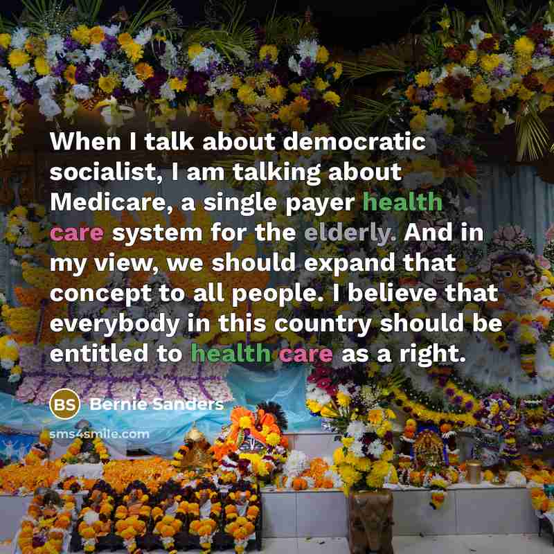 “When I talk about democratic socialist, I am talking about Medicare, a single payer health care system for the elderly. And in my view, we should expand that concept to all people. I believe that everybody in this country should be entitled to health care as a right.” quote by Bernie Sanders