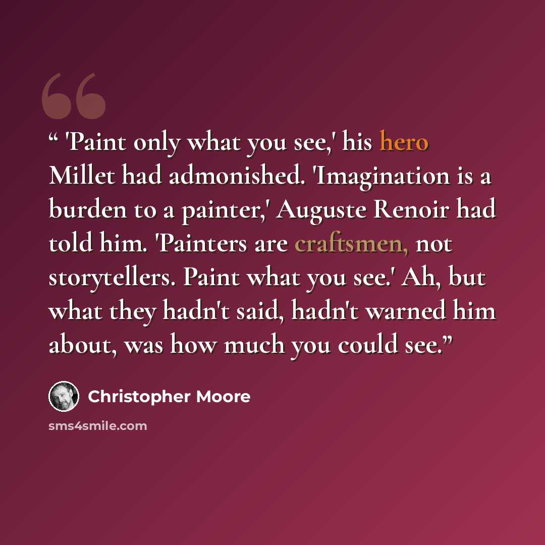 “'Paint only what you see,' his hero Millet had admonished. 'Imagination is a burden to a painter,' Auguste Renoir had told him. 'Painters are craftsmen, not storytellers. Paint what you see.' Ah, but what they hadn't said, hadn't warned him about, was how much you could see.” quote by Christopher Moore