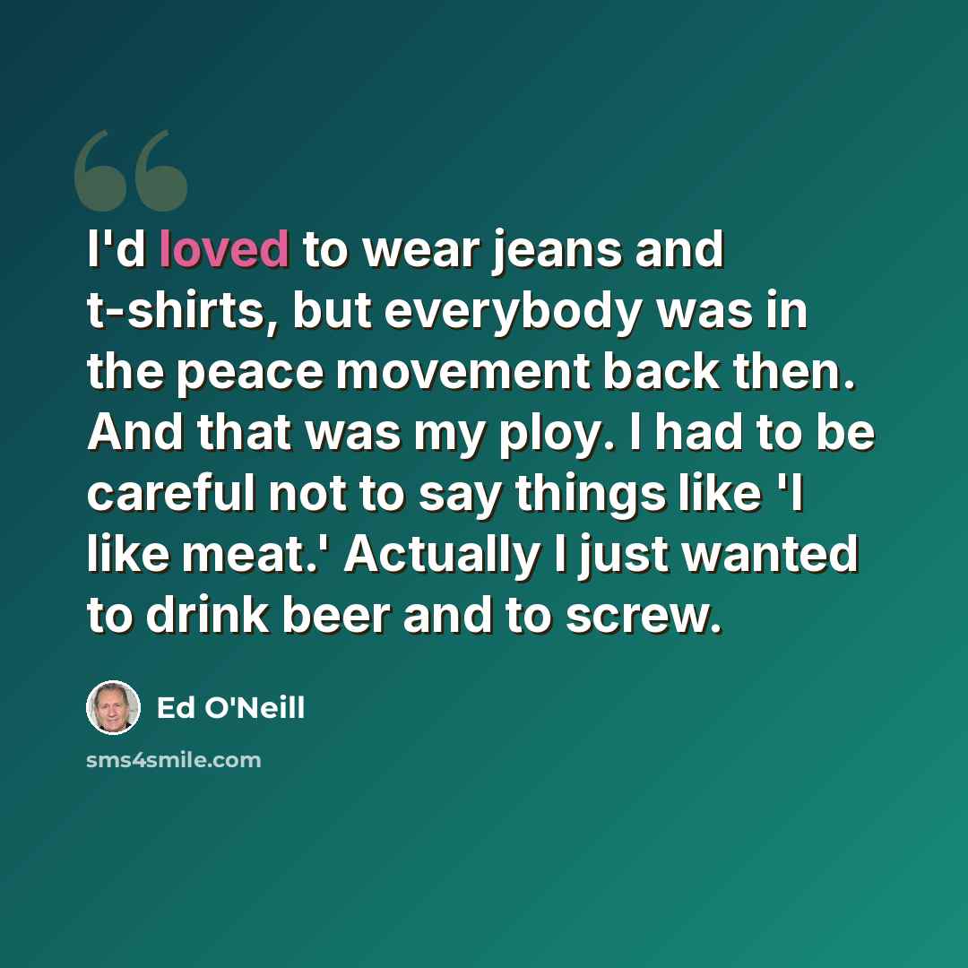 “I'd loved to wear jeans and t-shirts, but everybody was in the peace movement back then. And that was my ploy. I had to be careful not to say things like 'I like meat.' Actually I just wanted to drink beer and to screw.” quote by Ed O'Neill