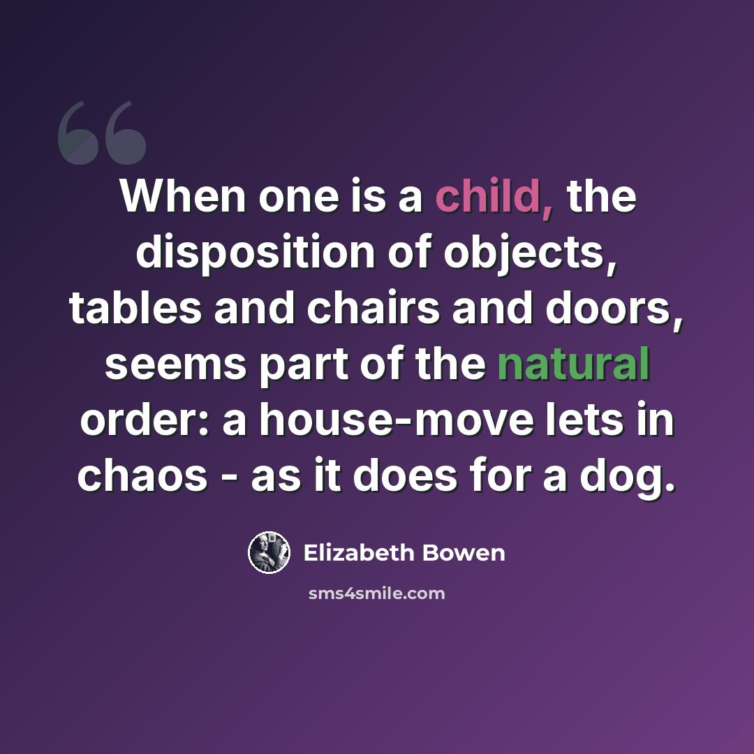 “When one is a child, the disposition of objects, tables and chairs and doors, seems part of the natural order: a house-move lets in chaos - as it does for a dog.” quote by Elizabeth Bowen