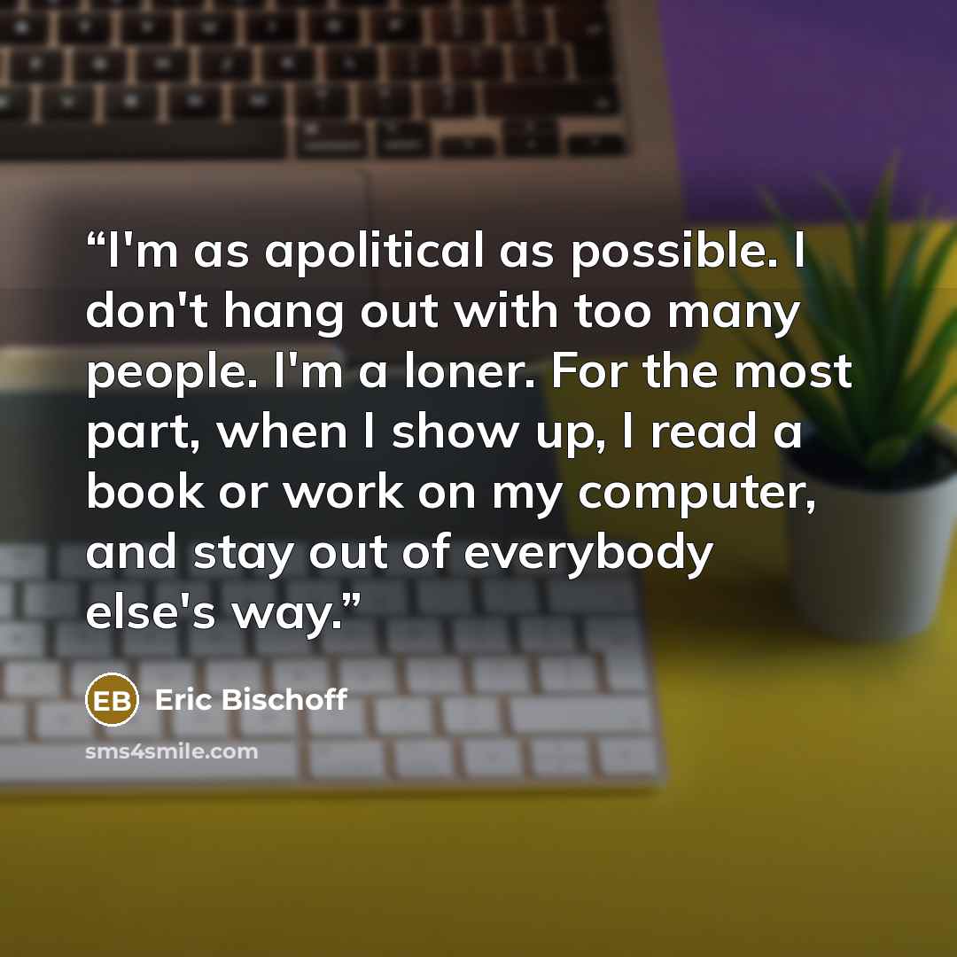 “I'm as apolitical as possible. I don't hang out with too many people. I'm a loner. For the most part, when I show up, I read a book or work on my computer, and stay out of everybody else's way.” quote by Eric Bischoff