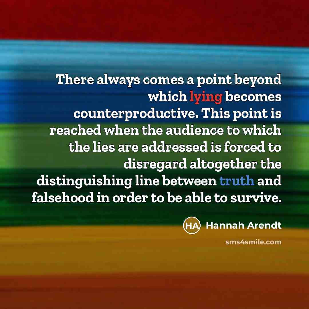 “There always comes a point beyond which lying becomes counterproductive. This point is reached when the audience to which the lies are addressed is forced to disregard altogether the distinguishing line between truth and falsehood in order to be able to survive.” quote by Hannah Arendt