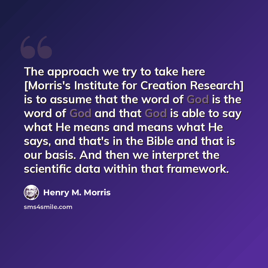 “The approach we try to take here [Morris's Institute for Creation Research] is to assume that the word of God is the word of God and that God is able to say what He means and means what He says, and that's in the Bible and that is our basis. And then we interpret the scientific data within that…” quote by Henry M. Morris