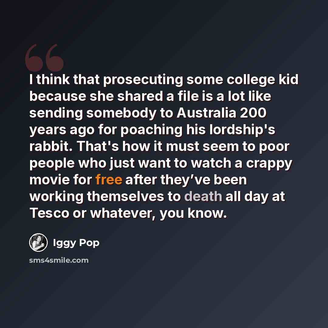 “I think that prosecuting some college kid because she shared a file is a lot like sending somebody to Australia 200 years ago for poaching his lordship's rabbit. That's how it must seem to poor people who just want to watch a crappy movie for free after they’ve been working themselves to death all…” quote by Iggy Pop