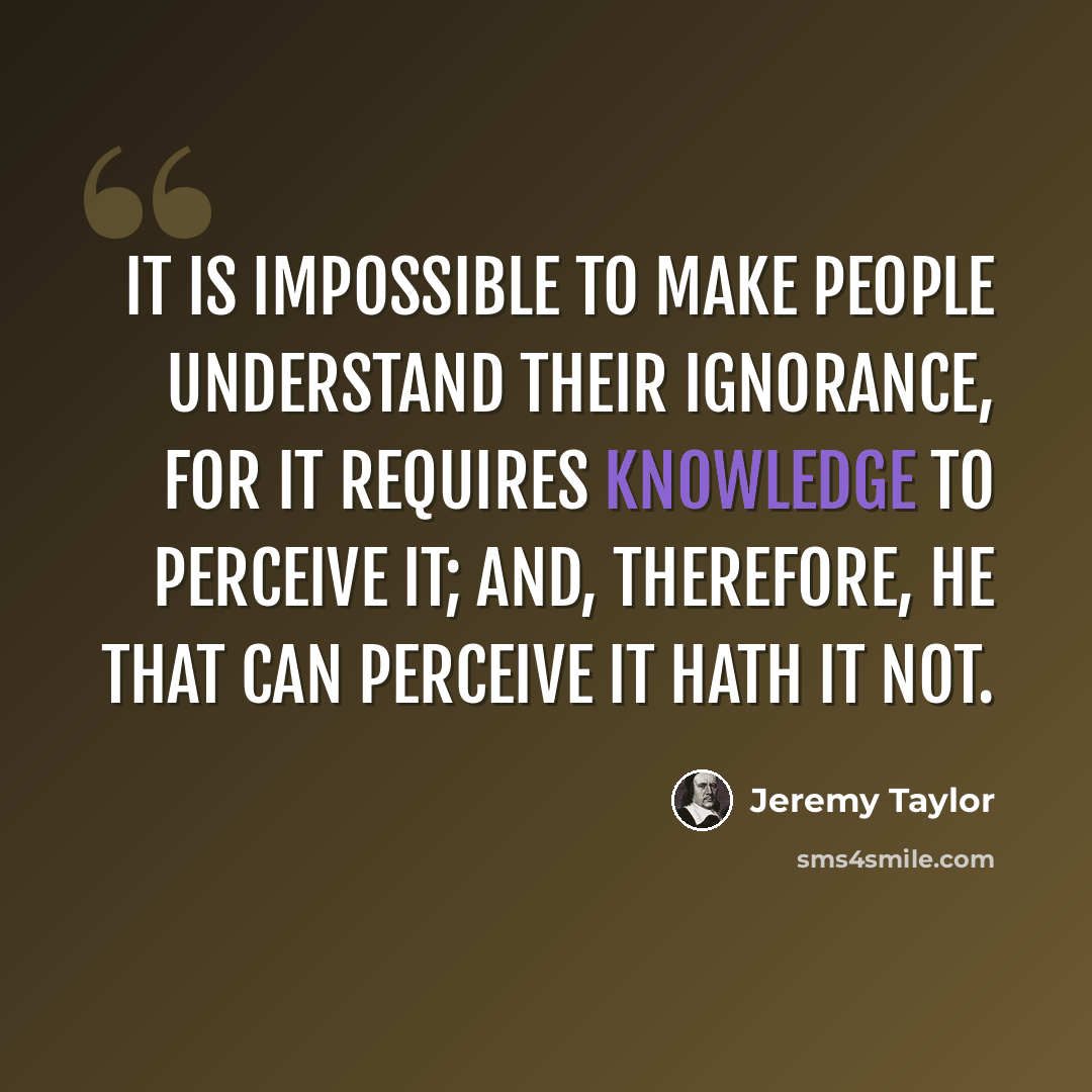“It is impossible to make people understand their ignorance, for it requires knowledge to perceive it; and, therefore, he that can perceive it hath it not.” quote by Jeremy Taylor