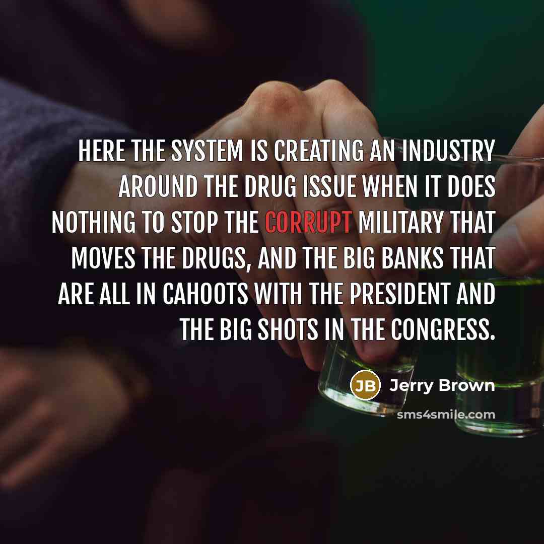“Here the system is creating an industry around the drug issue when it does nothing to stop the corrupt military that moves the drugs, and the big banks that are all in cahoots with the President and the big shots in the Congress.” quote by Jerry Brown