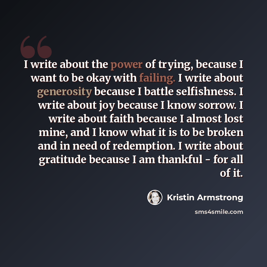 “I write about the power of trying, because I want to be okay with failing. I write about generosity because I battle selfishness. I write about joy because I know sorrow. I write about faith because I almost lost mine, and I know what it is to be broken and in need of redemption. I write about…” quote by Kristin Armstrong