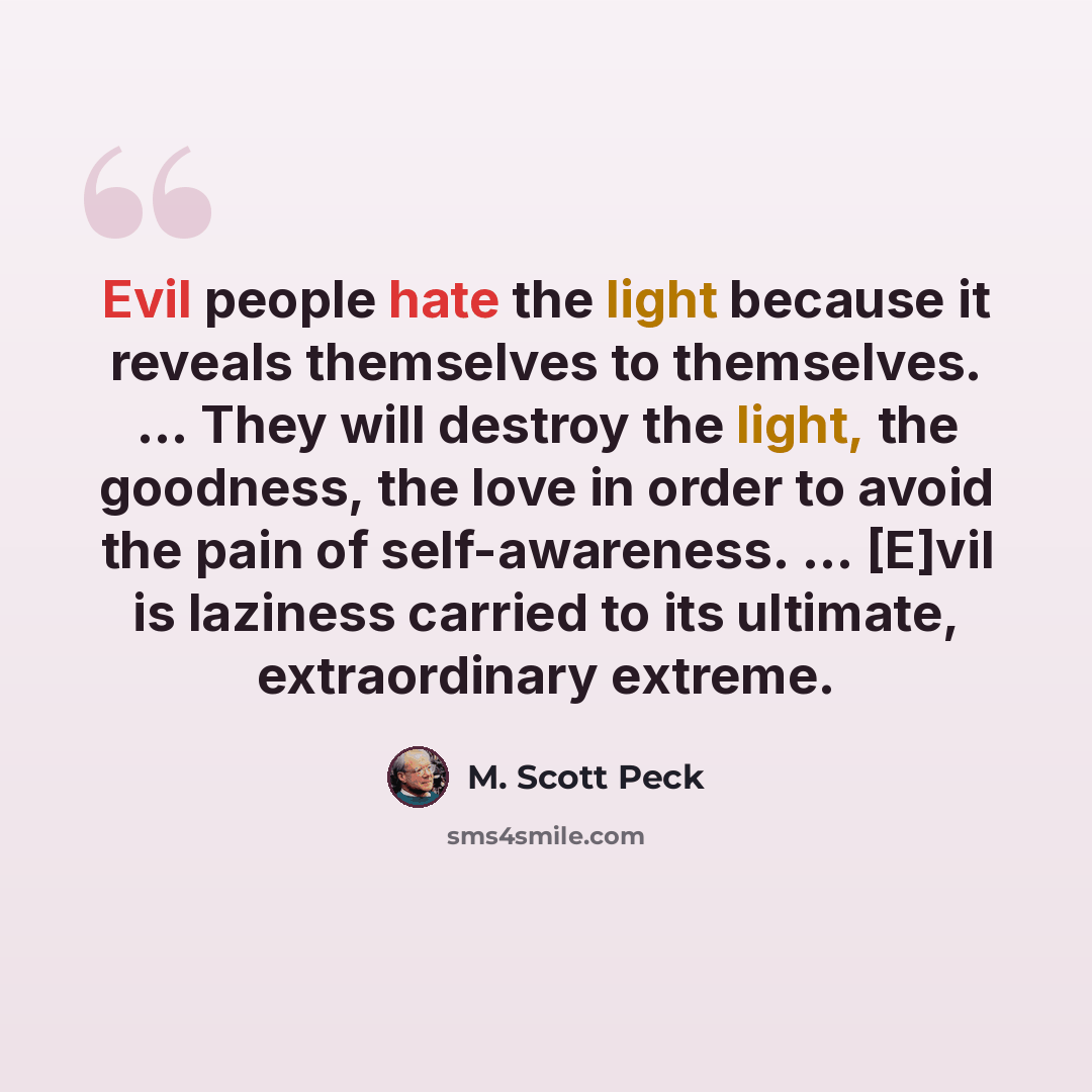 “Evil people hate the light because it reveals themselves to themselves. ... They will destroy the light, the goodness, the love in order to avoid the pain of self-awareness. ... [E]vil is laziness carried to its ultimate, extraordinary extreme.” quote by M. Scott Peck