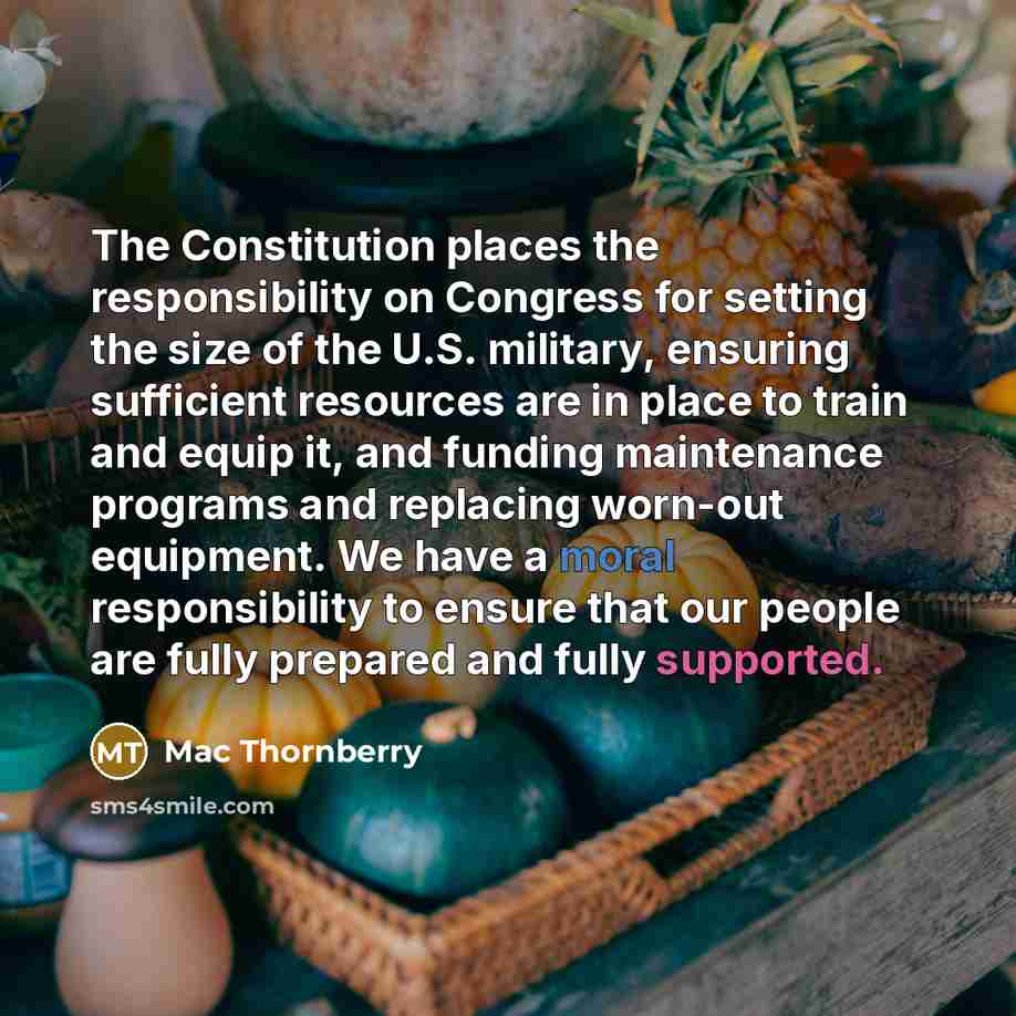 “The Constitution places the responsibility on Congress for setting the size of the U.S. military, ensuring sufficient resources are in place to train and equip it, and funding maintenance programs and replacing worn-out equipment. We have a moral responsibility to ensure that our people are fully…” quote by Mac Thornberry