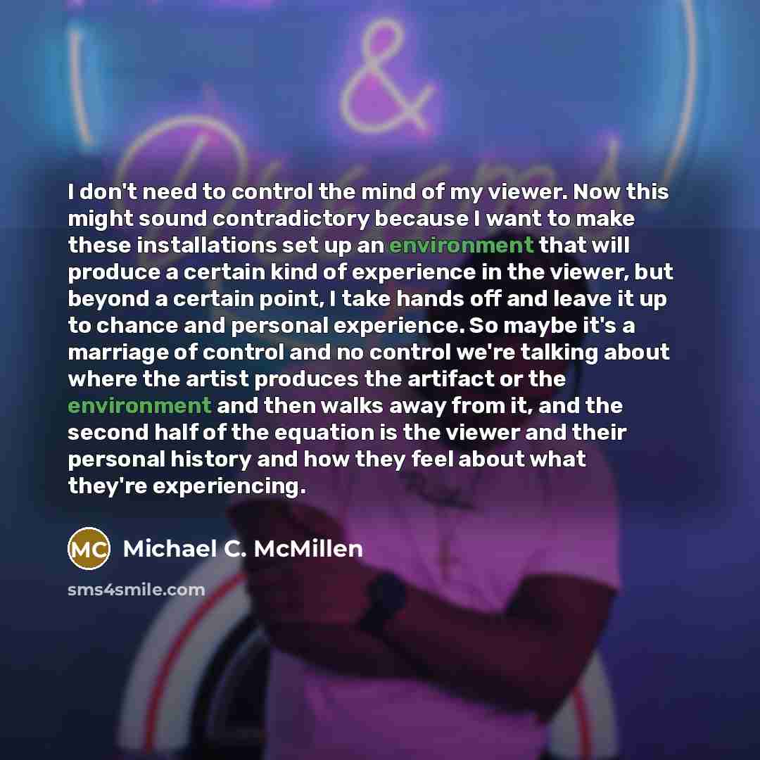 “I don't need to control the mind of my viewer. Now this might sound contradictory because I want to make these installations set up an environment that will produce a certain kind of experience in the viewer, but beyond a certain point, I take hands off and leave it up to chance and personal…” quote by Michael C. McMillen