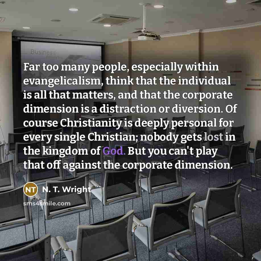 “Far too many people, especially within evangelicalism, think that the individual is all that matters, and that the corporate dimension is a distraction or diversion. Of course Christianity is deeply personal for every single Christian; nobody gets lost in the kingdom of God. But you can't play…” quote by N. T. Wright