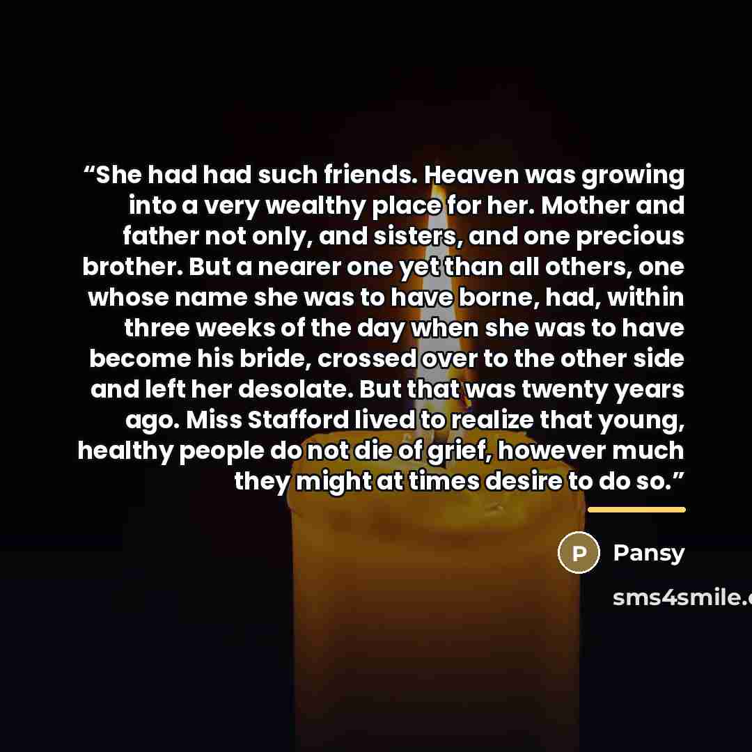 “She had had such friends. Heaven was growing into a very wealthy place for her. Mother and father not only, and sisters, and one precious brother. But a nearer one yet than all others, one whose name she was to have borne, had, within three weeks of the day when she was to have become his bride…” quote by Pansy