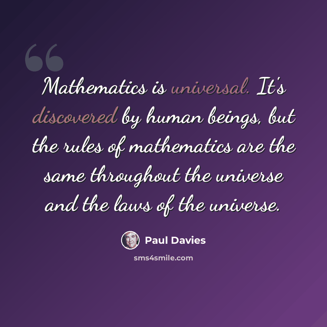 “Mathematics is universal. It's discovered by human beings, but the rules of mathematics are the same throughout the universe and the laws of the universe.” quote by Paul Davies