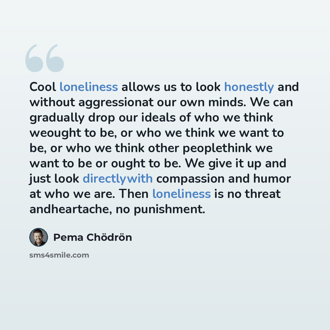 “Cool loneliness allows us to look honestly and without aggressionat our own minds. We can gradually drop our ideals of who we think weought to be, or who we think we want to be, or who we think other peoplethink we want to be or ought to be. We give it up and just look directlywith compassion and…” quote by Pema Chodron