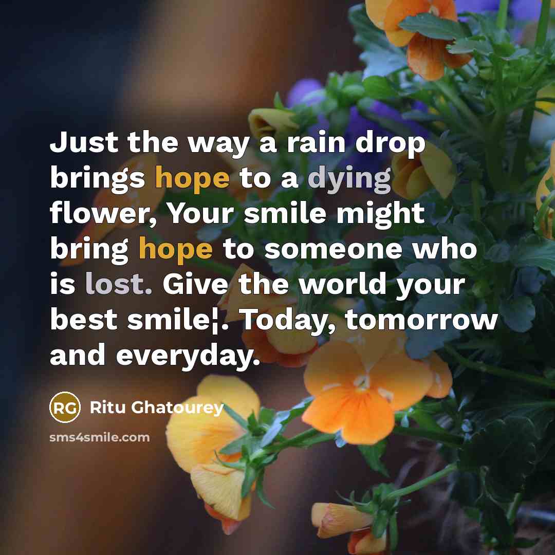 “Just the way a rain drop brings hope to a dying flower, Your smile might bring hope to someone who is lost. Give the world your best smile¦. Today, tomorrow and everyday.” quote by Ritu Ghatourey