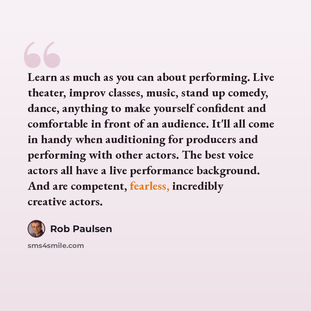 “Learn as much as you can about performing. Live theater, improv classes, music, stand up comedy, dance, anything to make yourself confident and comfortable in front of an audience. It'll all come in handy when auditioning for producers and performing with other actors. The best voice actors all…” quote by Rob Paulsen