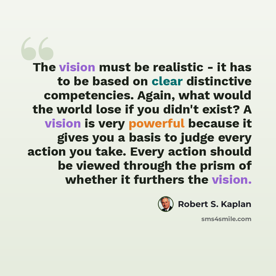 “The vision must be realistic - it has to be based on clear distinctive competencies. Again, what would the world lose if you didn't exist? A vision is very powerful because it gives you a basis to judge every action you take. Every action should be viewed through the prism of whether it furthers…” quote by Robert S. Kaplan