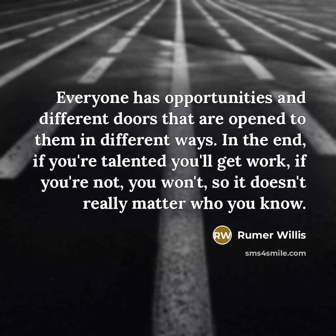 “Everyone has opportunities and different doors that are opened to them in different ways. In the end, if you're talented you'll get work, if you're not, you won't, so it doesn't really matter who you know.” quote by Rumer Willis
