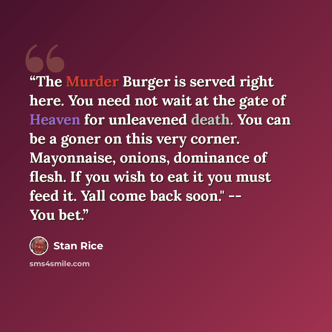“The Murder Burger is served right here. You need not wait at the gate of Heaven for unleavened death. You can be a goner on this very corner. Mayonnaise, onions, dominance of flesh. If you wish to eat it you must feed it. Yall come back soon." -- You bet.” quote by Stan Rice