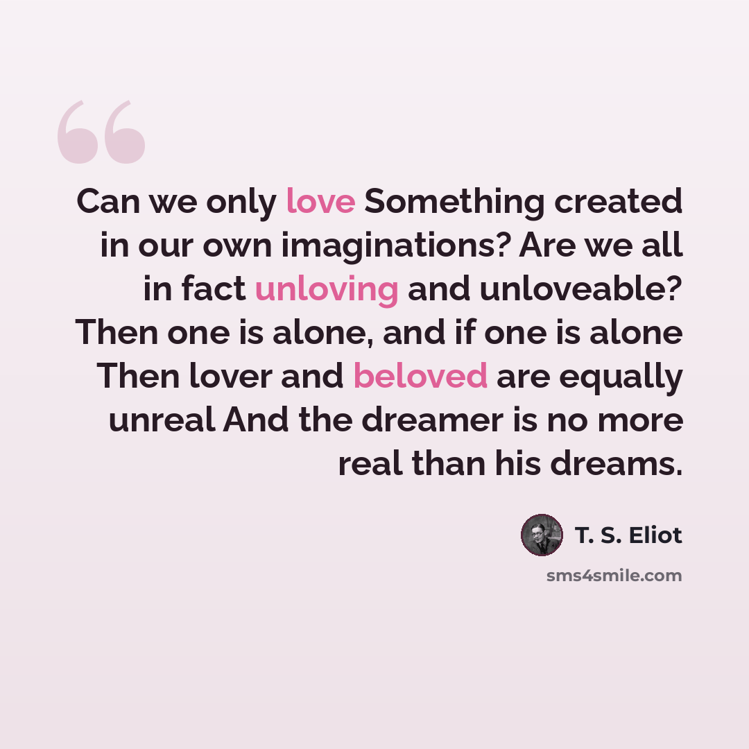 “Can we only love Something created in our own imaginations? Are we all in fact unloving and unloveable? Then one is alone, and if one is alone Then lover and beloved are equally unreal And the dreamer is no more real than his dreams.” quote by T. S. Eliot
