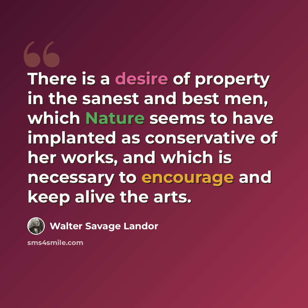“There is a desire of property in the sanest and best men, which Nature seems to have implanted as conservative of her works, and which is necessary to encourage and keep alive the arts.” quote by Walter Savage Landor