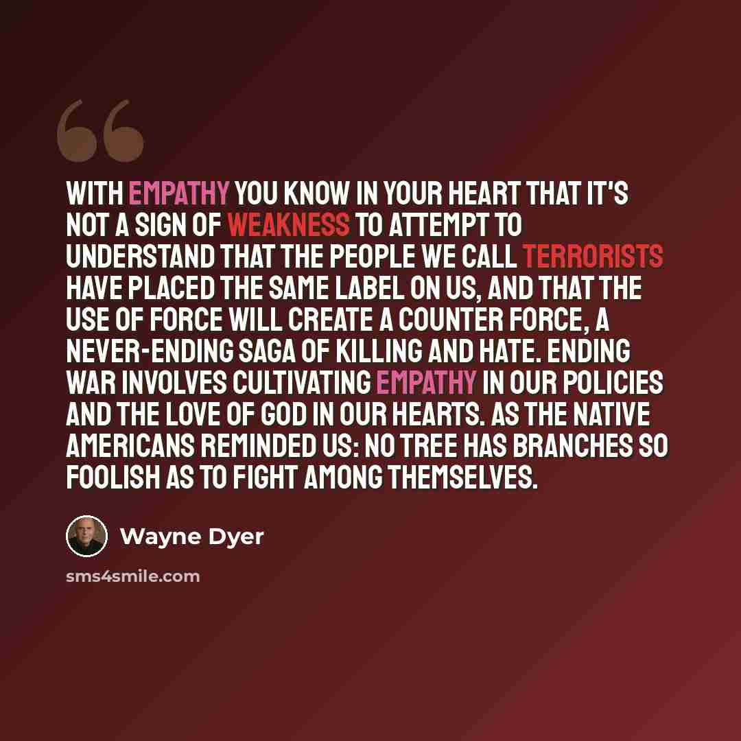 “With empathy you know in your heart that it's not a sign of weakness to attempt to understand that the people we call terrorists have placed the same label on us, and that the use of force will create a counter force, a never-ending saga of killing and hate. Ending war involves cultivating empathy…” quote by Wayne Dyer
