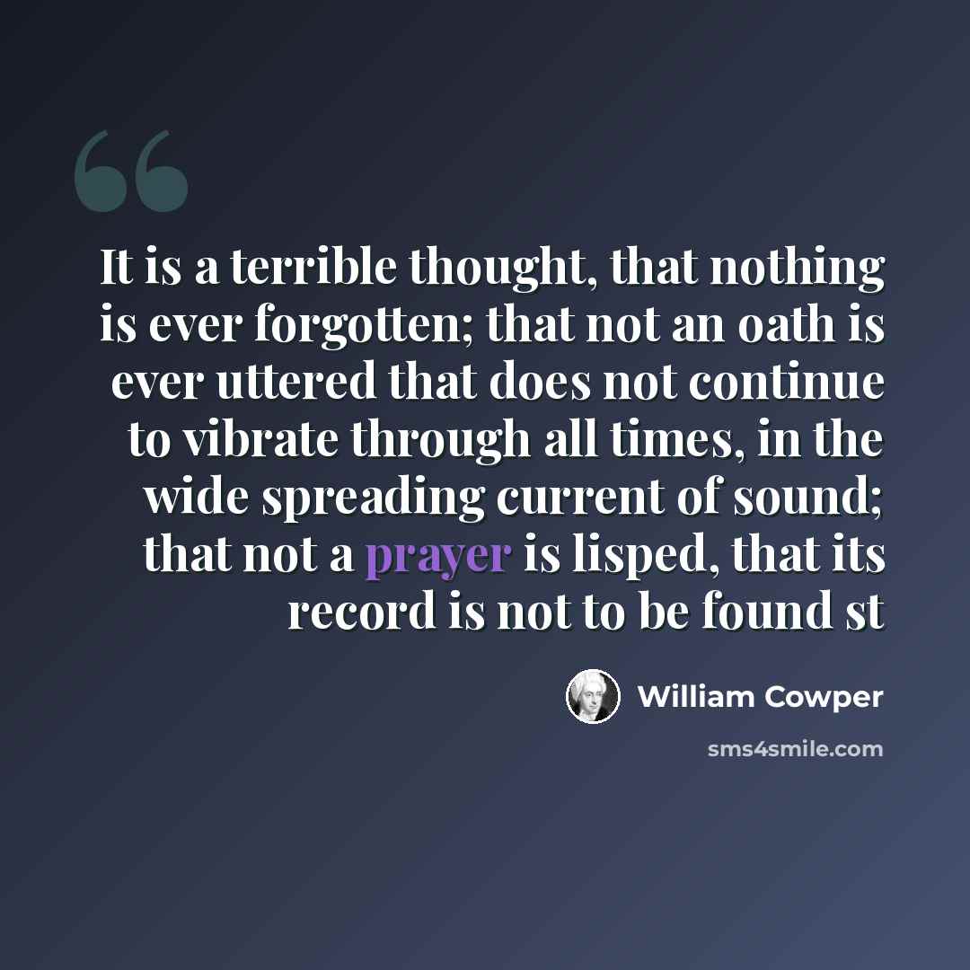 “It is a terrible thought, that nothing is ever forgotten; that not an oath is ever uttered that does not continue to vibrate through all times, in the wide spreading current of sound; that not a prayer is lisped, that its record is not to be found st” quote by William Cowper