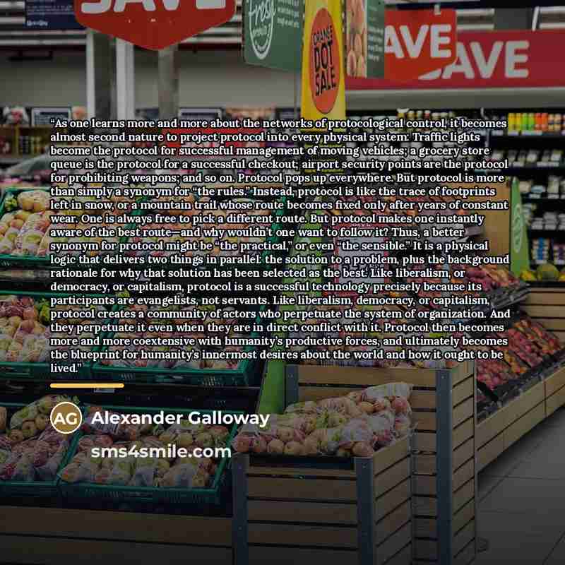 “As one learns more and more about the networks of protocological control, it becomes almost second nature to project protocol into every physical system: Traffic lights become the protocol for successful management of moving vehicles; a grocery store queue is the protocol for a successful…” quote by Alexander Galloway