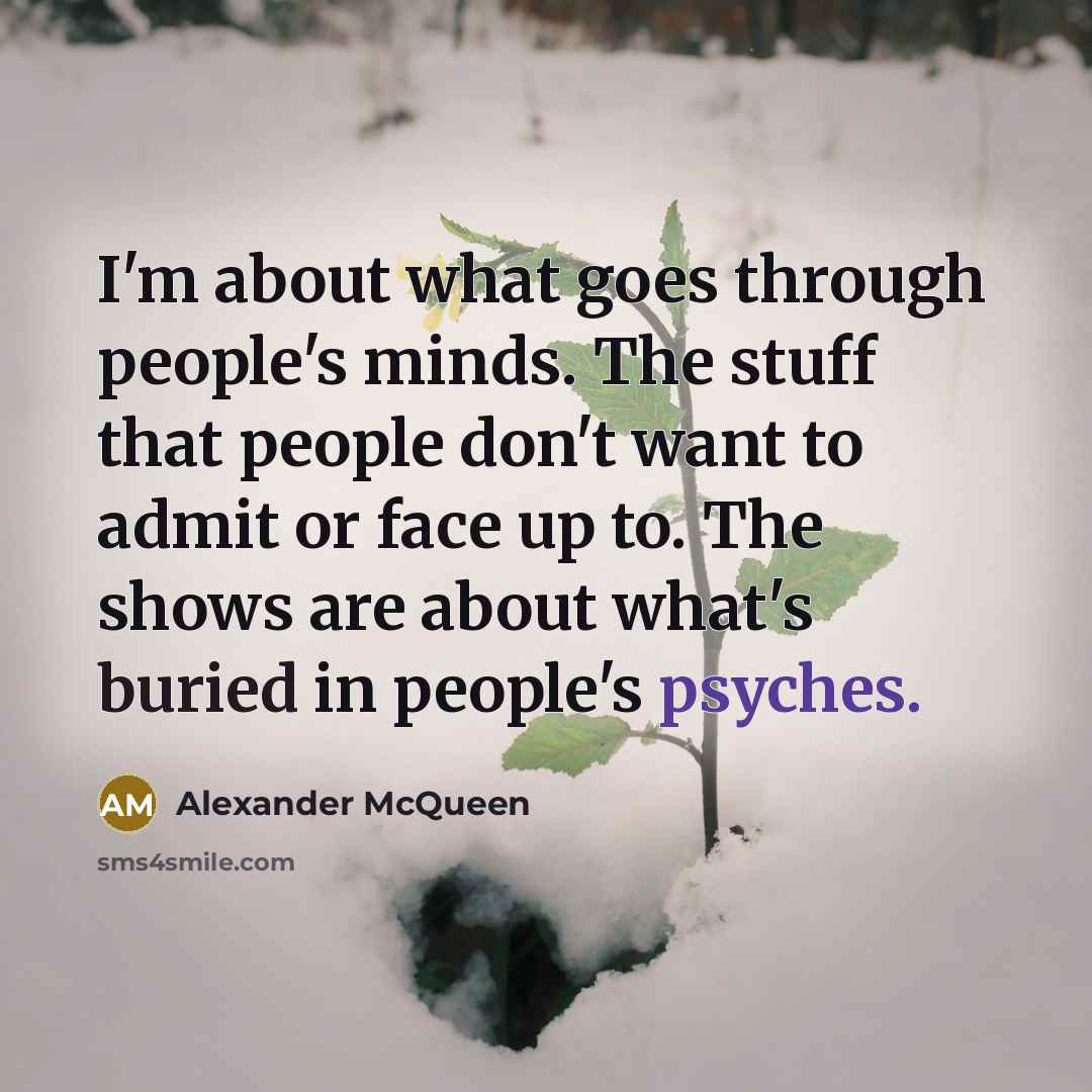 “I'm about what goes through people's minds. The stuff that people don't want to admit or face up to. The shows are about what's buried in people's psyches.” quote by Alexander McQueen