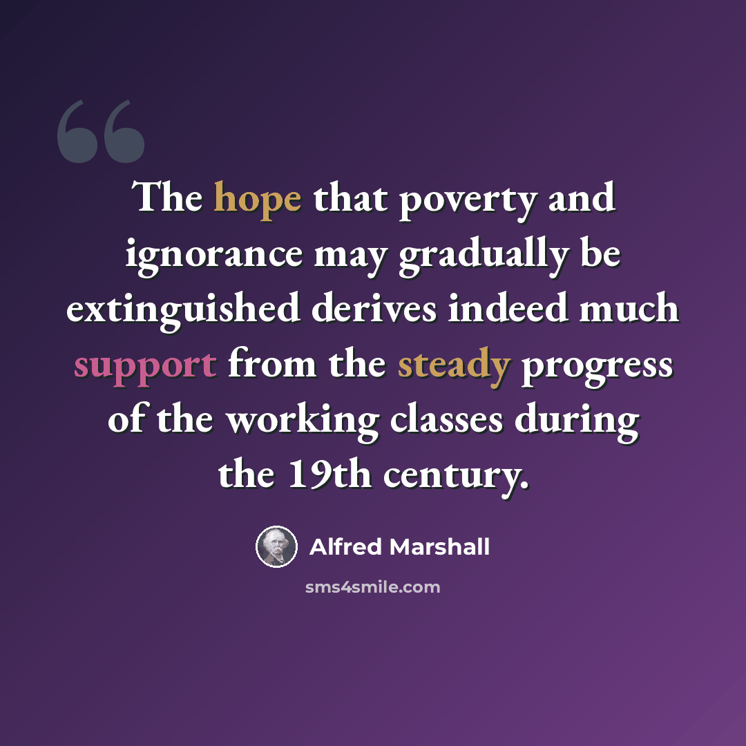 “The hope that poverty and ignorance may gradually be extinguished derives indeed much support from the steady progress of the working classes during the 19th century.” quote by Alfred Marshall