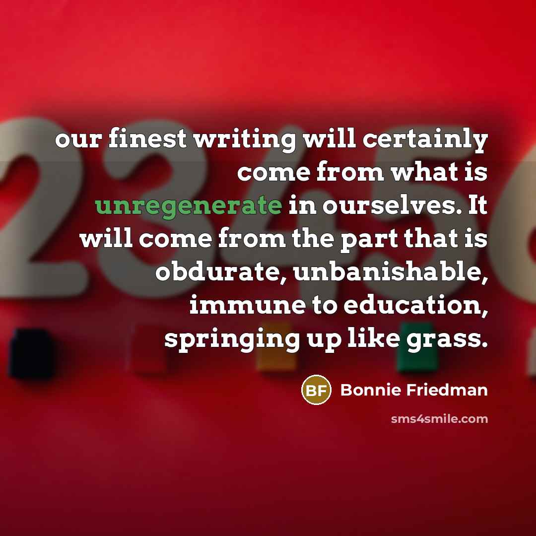 “our finest writing will certainly come from what is unregenerate in ourselves. It will come from the part that is obdurate, unbanishable, immune to education, springing up like grass.” quote by Bonnie Friedman