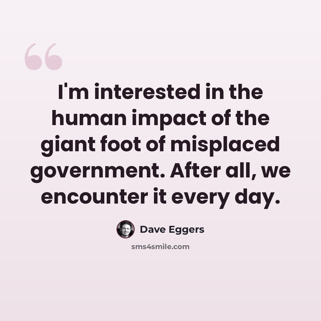 “I'm interested in the human impact of the giant foot of misplaced government. After all, we encounter it every day.” quote by Dave Eggers