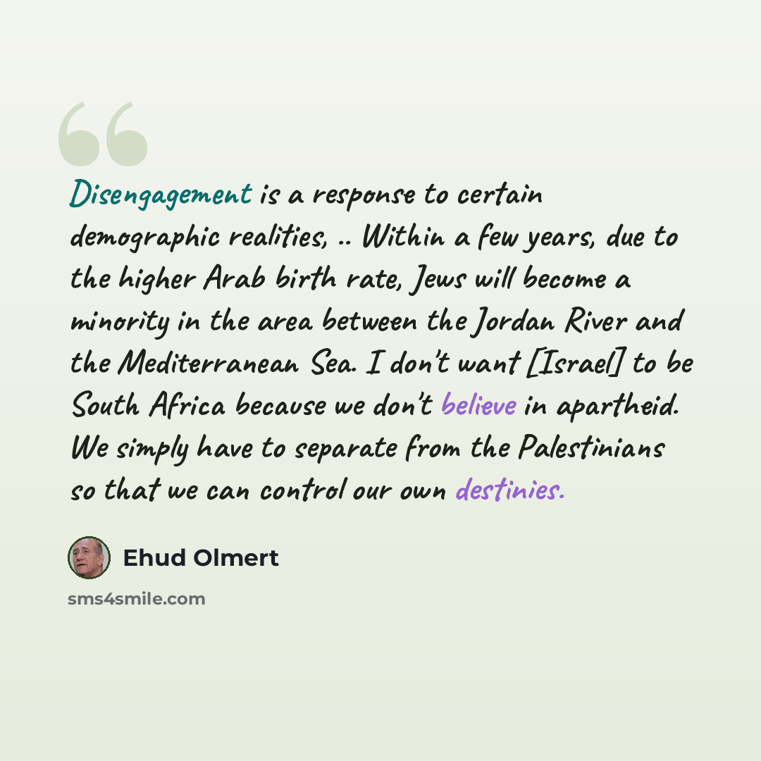 “Disengagement is a response to certain demographic realities, .. Within a few years, due to the higher Arab birth rate, Jews will become a minority in the area between the Jordan River and the Mediterranean Sea. I don't want [Israel] to be South Africa because we don't believe in apartheid. We…” quote by Ehud Olmert